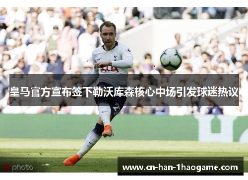 皇马官方宣布签下勒沃库森核心中场引发球迷热议 皇马官方宣布签下勒沃库森核心中场引发球迷热议