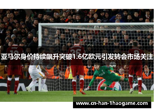 亚马尔身价持续飙升突破1.6亿欧元引发转会市场关注