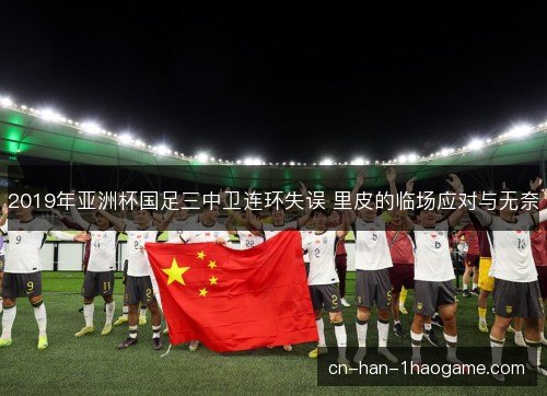 2019年亚洲杯国足三中卫连环失误 里皮的临场应对与无奈 2019年亚洲杯国足三中卫连环失误 里皮的临场应对与无奈